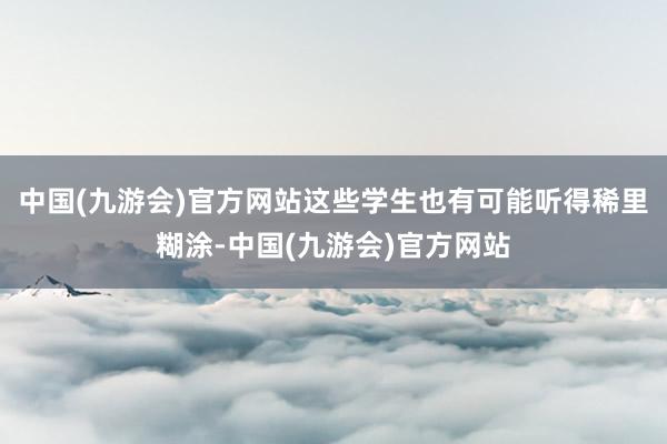 中国(九游会)官方网站这些学生也有可能听得稀里糊涂-中国(九游会)官方网站