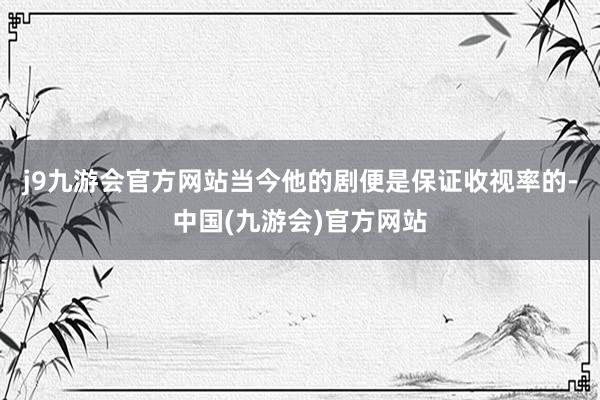 j9九游会官方网站当今他的剧便是保证收视率的-中国(九游会)官方网站