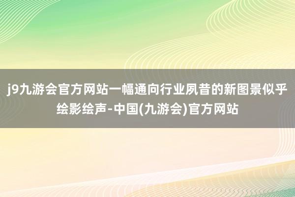 j9九游会官方网站一幅通向行业夙昔的新图景似乎绘影绘声-中国(九游会)官方网站