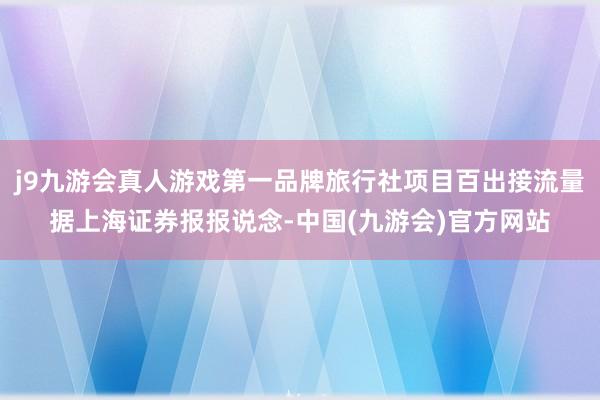 j9九游会真人游戏第一品牌旅行社项目百出接流量据上海证券报报说念-中国(九游会)官方网站