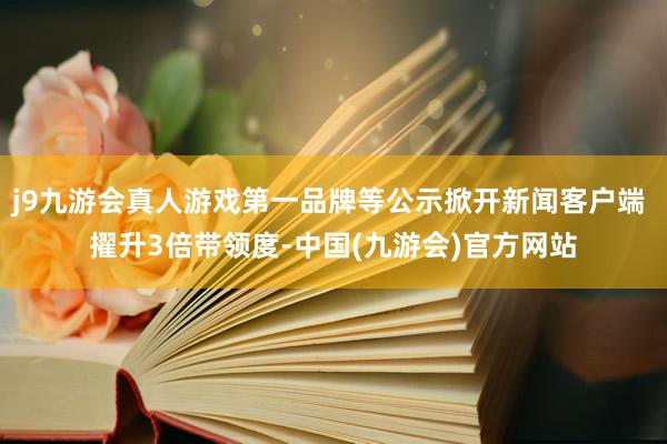 j9九游会真人游戏第一品牌等公示掀开新闻客户端 擢升3倍带领度-中国(九游会)官方网站