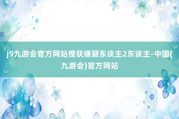 j9九游会官方网站捏获嫌疑东谈主2东谈主-中国(九游会)官方网站