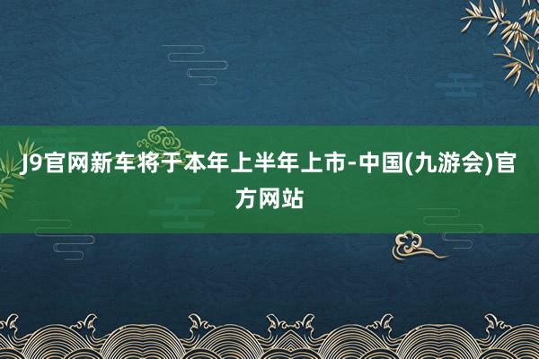 J9官网新车将于本年上半年上市-中国(九游会)官方网站