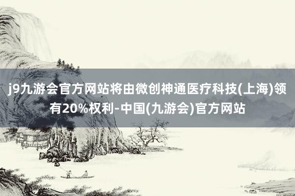 j9九游会官方网站将由微创神通医疗科技(上海)领有20%权利-中国(九游会)官方网站