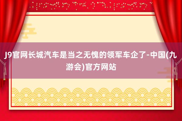 J9官网长城汽车是当之无愧的领军车企了-中国(九游会)官方网站