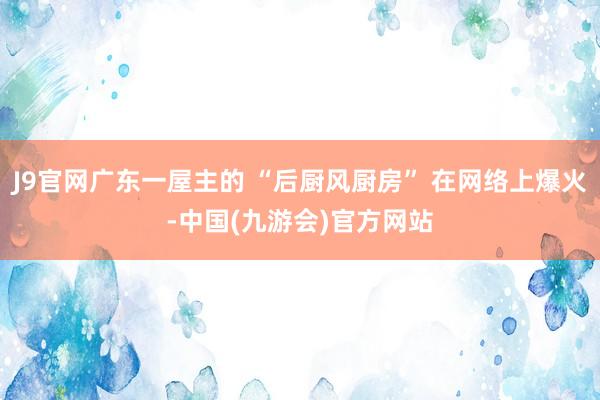 J9官网广东一屋主的 “后厨风厨房” 在网络上爆火-中国(九游会)官方网站