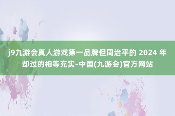 j9九游会真人游戏第一品牌但周治平的 2024 年却过的相等充实-中国(九游会)官方网站