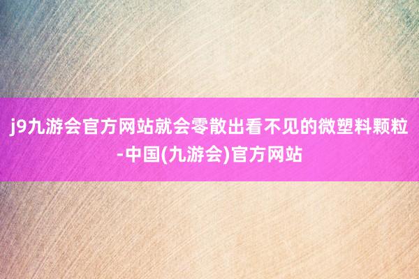 j9九游会官方网站就会零散出看不见的微塑料颗粒-中国(九游会)官方网站