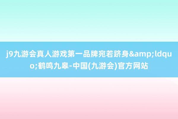 j9九游会真人游戏第一品牌宛若跻身&ldquo;鹤鸣九皋-中国(九游会)官方网站