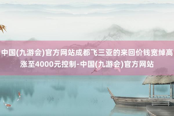 中国(九游会)官方网站成都飞三亚的来回价钱宽绰高涨至4000元控制-中国(九游会)官方网站