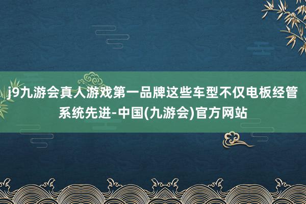 j9九游会真人游戏第一品牌这些车型不仅电板经管系统先进-中国(九游会)官方网站