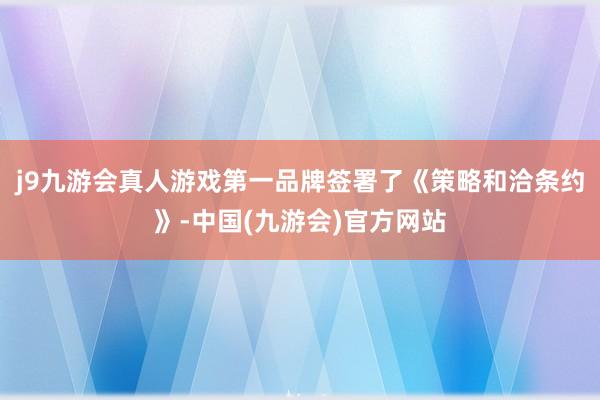 j9九游会真人游戏第一品牌签署了《策略和洽条约》-中国(九游会)官方网站