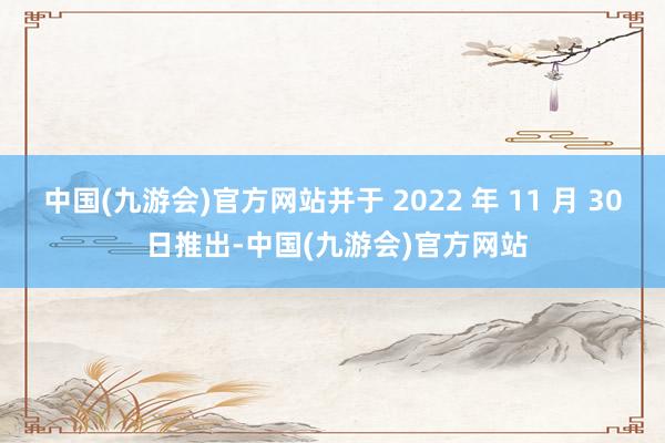 中国(九游会)官方网站并于 2022 年 11 月 30 日推出-中国(九游会)官方网站