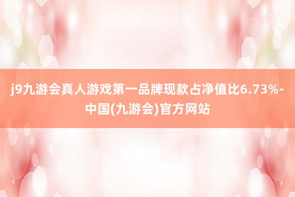 j9九游会真人游戏第一品牌现款占净值比6.73%-中国(九游会)官方网站