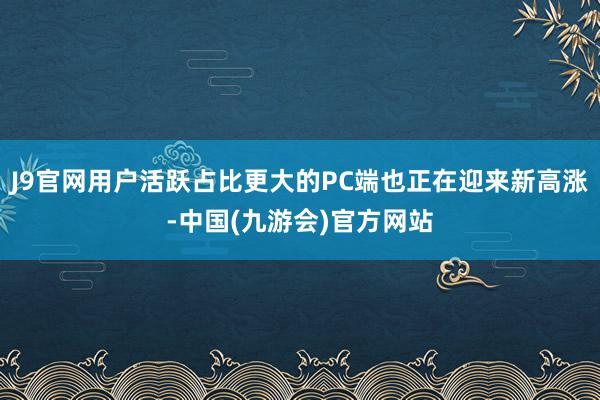 J9官网用户活跃占比更大的PC端也正在迎来新高涨-中国(九游会)官方网站