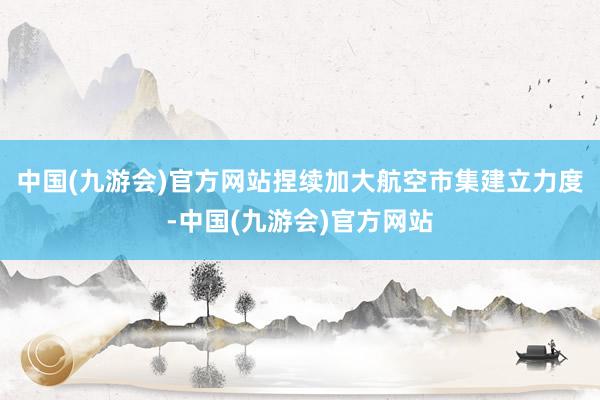 中国(九游会)官方网站捏续加大航空市集建立力度-中国(九游会)官方网站