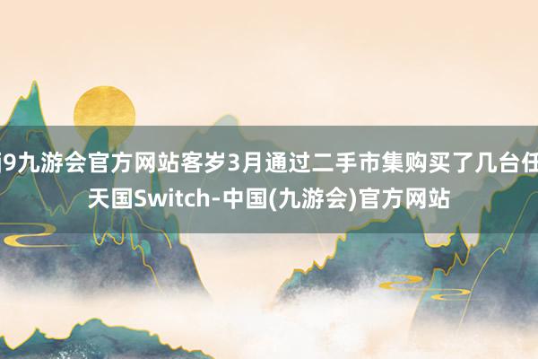 j9九游会官方网站客岁3月通过二手市集购买了几台任天国Switch-中国(九游会)官方网站