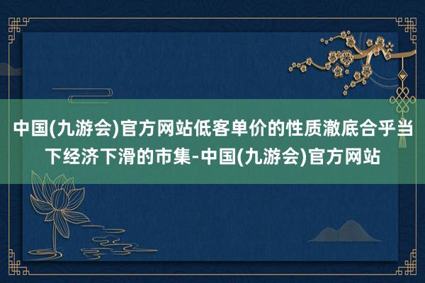 中国(九游会)官方网站低客单价的性质澈底合乎当下经济下滑的市集-中国(九游会)官方网站