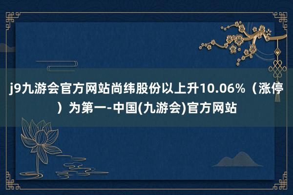 j9九游会官方网站尚纬股份以上升10.06%（涨停）为第一-中国(九游会)官方网站