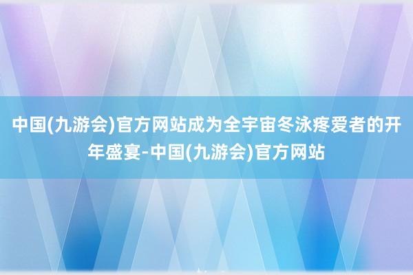 中国(九游会)官方网站成为全宇宙冬泳疼爱者的开年盛宴-中国(九游会)官方网站