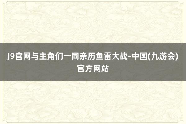 J9官网与主角们一同亲历鱼雷大战-中国(九游会)官方网站