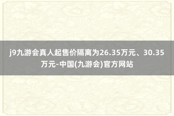 j9九游会真人起售价隔离为26.35万元、30.35万元-中国(九游会)官方网站