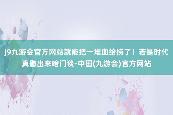 j9九游会官方网站就能把一堆血给捞了！若是时代真撇出来啥门谈-中国(九游会)官方网站