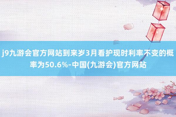 j9九游会官方网站到来岁3月看护现时利率不变的概率为50.6%-中国(九游会)官方网站