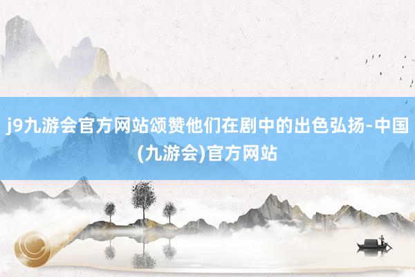 j9九游会官方网站颂赞他们在剧中的出色弘扬-中国(九游会)官方网站