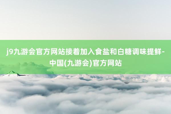 j9九游会官方网站接着加入食盐和白糖调味提鲜-中国(九游会)官方网站