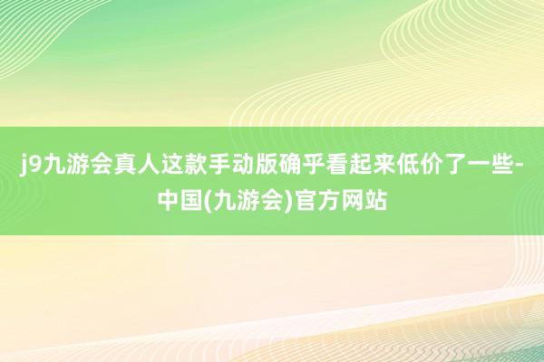 j9九游会真人这款手动版确乎看起来低价了一些-中国(九游会)官方网站