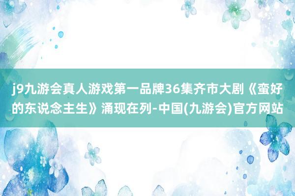 j9九游会真人游戏第一品牌36集齐市大剧《蛮好的东说念主生》涌现在列-中国(九游会)官方网站