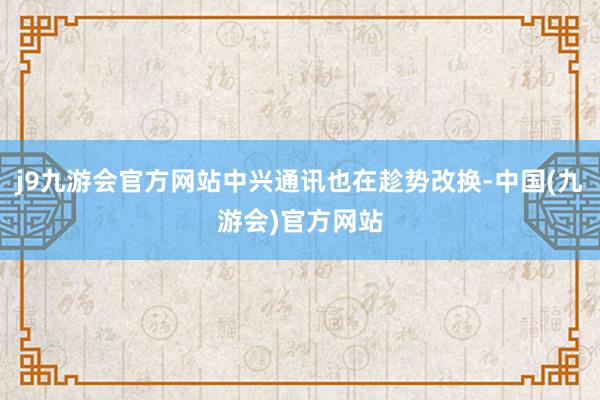 j9九游会官方网站中兴通讯也在趁势改换-中国(九游会)官方网站