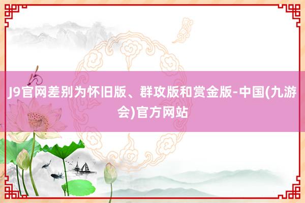 J9官网差别为怀旧版、群攻版和赏金版-中国(九游会)官方网站