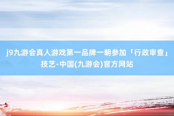 j9九游会真人游戏第一品牌一朝参加「行政审查」技艺-中国(九游会)官方网站