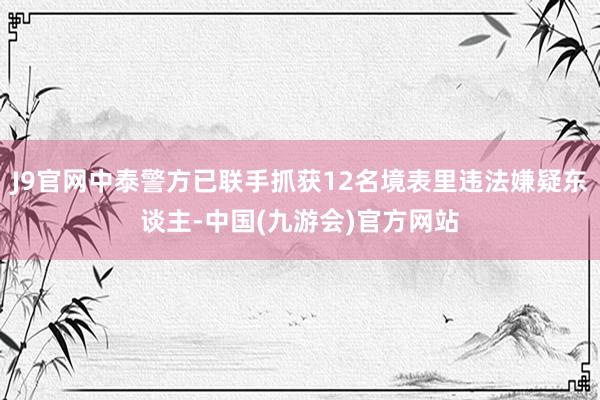 J9官网中泰警方已联手抓获12名境表里违法嫌疑东谈主-中国(九游会)官方网站