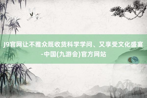 J9官网让不雅众既收货科学学问、又享受文化盛宴-中国(九游会)官方网站