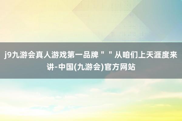 j9九游会真人游戏第一品牌＂＂从咱们上天涯度来讲-中国(九游会)官方网站