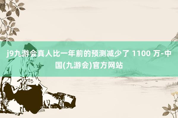 j9九游会真人比一年前的预测减少了 1100 万-中国(九游会)官方网站