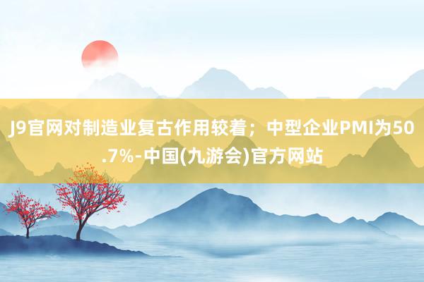 J9官网对制造业复古作用较着；中型企业PMI为50.7%-中国(九游会)官方网站