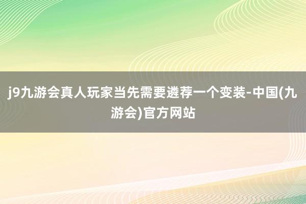 j9九游会真人玩家当先需要遴荐一个变装-中国(九游会)官方网站