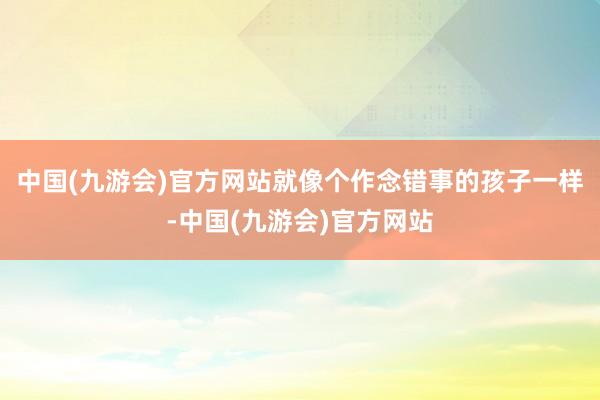 中国(九游会)官方网站就像个作念错事的孩子一样-中国(九游会)官方网站