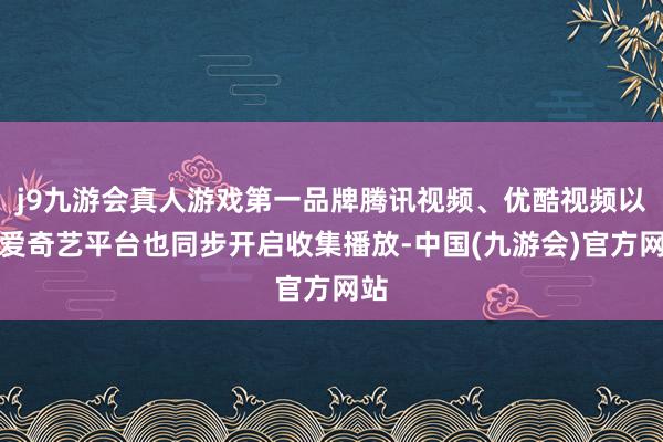 j9九游会真人游戏第一品牌腾讯视频、优酷视频以及爱奇艺平台也同步开启收集播放-中国(九游会)官方网站