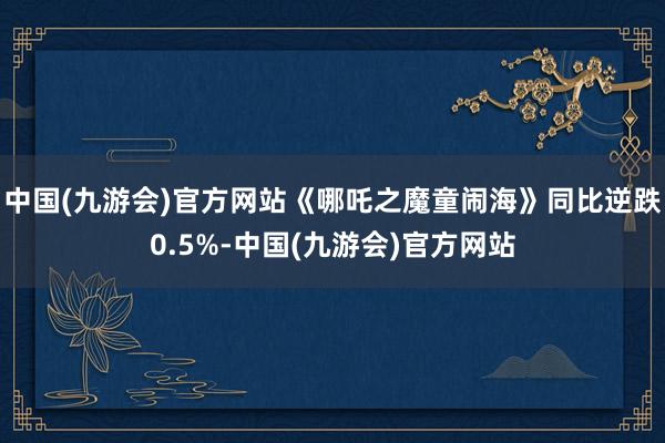 中国(九游会)官方网站《哪吒之魔童闹海》同比逆跌0.5%-中国(九游会)官方网站