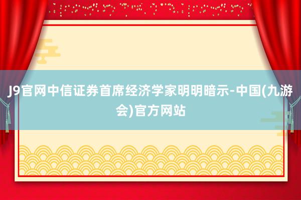 J9官网中信证券首席经济学家明明暗示-中国(九游会)官方网站