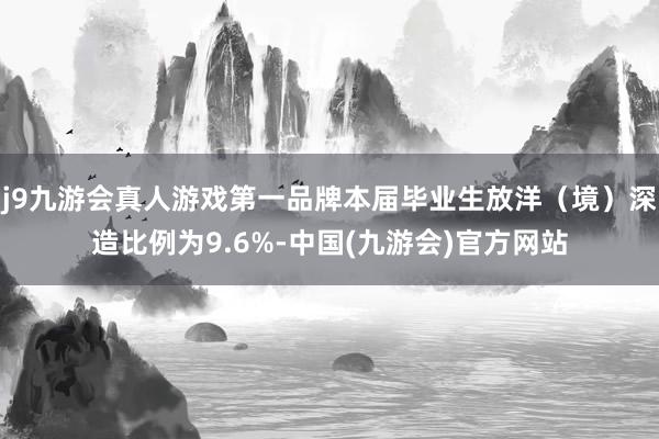 j9九游会真人游戏第一品牌本届毕业生放洋（境）深造比例为9.6%-中国(九游会)官方网站