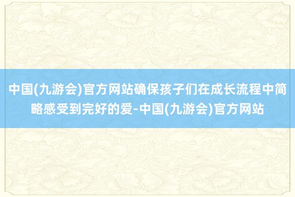 中国(九游会)官方网站确保孩子们在成长流程中简略感受到完好的爱-中国(九游会)官方网站