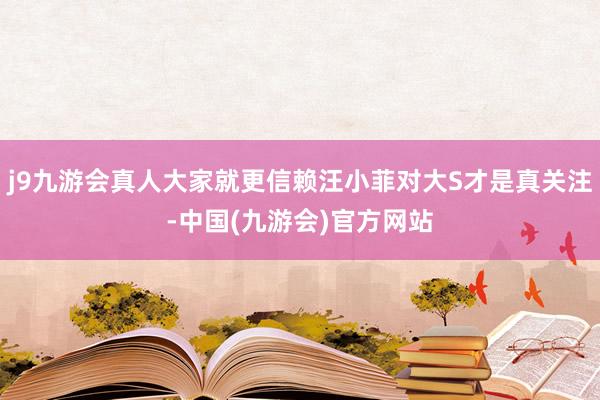 j9九游会真人大家就更信赖汪小菲对大S才是真关注-中国(九游会)官方网站