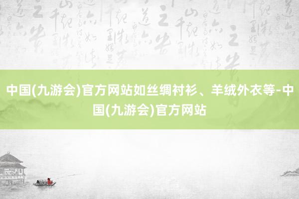 中国(九游会)官方网站如丝绸衬衫、羊绒外衣等-中国(九游会)官方网站