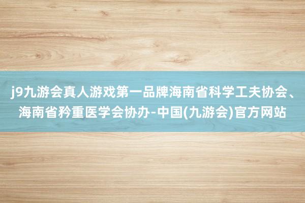 j9九游会真人游戏第一品牌海南省科学工夫协会、海南省矜重医学会协办-中国(九游会)官方网站